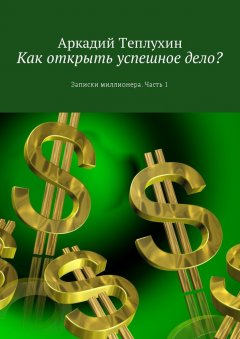 Аркадий Теплухин - Как открыть успешное дело? Записки миллионера. Часть 1