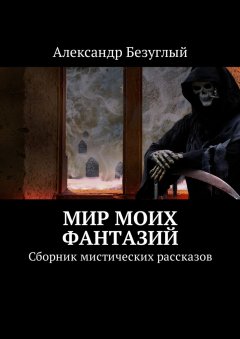 Александр Безуглый - Мир моих фантазий. Сборник мистических рассказов