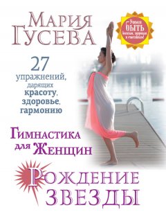 Мария Гусева - Гимнастика для женщин «Рождение звезды». 27 упражнений, дарящих красоту, здоровье, гармонию