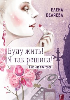 Елена Беляева - Буду жить! Я так решила! Рак – не приговор