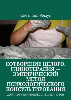 Светлана Ремус - Сотворение целого. Глинотерапия – эмпирический метод психологического консультирования. Для практикующих специалистов