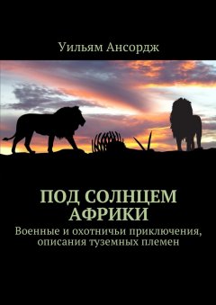 Уильям Ансордж - Под солнцем Африки. Военные и охотничьи приключения, описания туземных племен