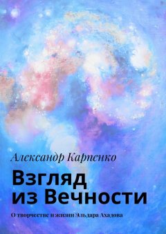 Александр Карпенко - Взгляд из Вечности. О творчестве и жизни Эльдара Ахадова