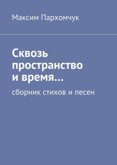 Максим Пархомчук - Сквозь пространство и время… Сборник стихов и песен