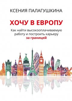 Ксения Палагушкина - Хочу в Европу. Как найти высокооплачиваемую работу и построить карьеру за границей