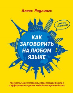 Алекс Роулингс - Как заговорить на любом языке. Увлекательная методика, позволяющая быстро и эффективно выучить любой иностранный язык