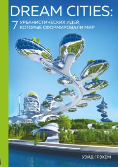 Уэйд Грэхем - Dream Cities. 7 урбанистических идей, которые сформировали мир