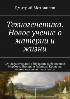 Дмитрий Мотовилов - Техногенетика. Новое учение о материи и жизни. Фундаментальное обобщение кибернетики Норберта Винера и Габриэля Крона на знание человечества в целом