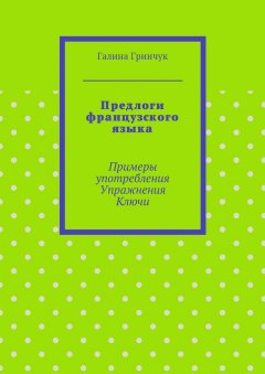 Галина Гринчук - Предлоги французского языка. Примеры употребления. Упражнения. Ключи