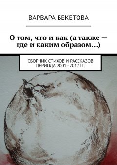 Варвара Бекетова - О том, что и как (а также – где и каким образом…). Сборник стихов и рассказов периода 2001–2012 гг.