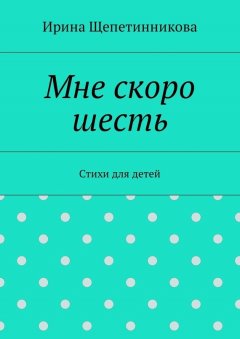 Ирина Щепетинникова - Мне скоро шесть. Стихи для детей