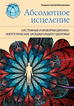 Сергей Гладков - Абсолютное исцеление. Системные и информационно-энергетические загадки нашего здоровья