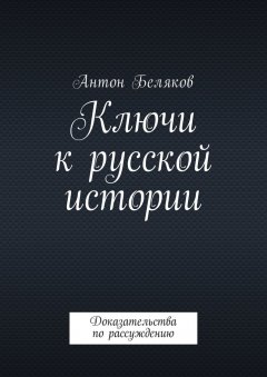 Антон Беляков - Ключи к русской истории. Доказательства по рассуждению