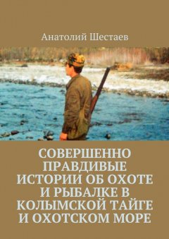 Анатолий Шестаев - Совершенно правдивые истории об охоте и рыбалке в Колымской тайге и Охотском море