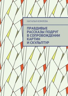 Наталья Комлева - Правдивые рассказы подруг в сопровождении картин и скульптур