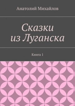 Анатолий Михайлов - Сказки из Луганска. Книга 1