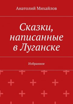 Анатолий Михайлов - Сказки, написанные в Луганске. Избранное