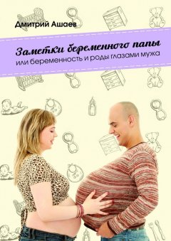 Дмитрий Ашаев - Заметки беременного папы. или Беременность и роды глазами мужа