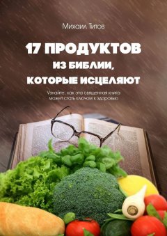 Михаил Титов - 17 продуктов из Библии, которые исцеляют. Узнайте, как эта священная книга может стать ключом к здоровью