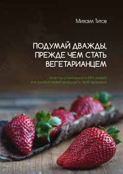 Михаил Титов - Подумай дважды, прежде чем стать вегетарианцем. Если ты относишься к 66% людей, эта ошибка может разрушить твоё здоровье!