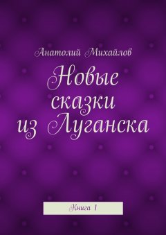 Анатолий Михайлов - Новые сказки из Луганска. Книга 1