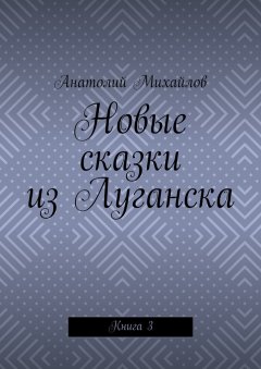 Анатолий Михайлов - Новые сказки из Луганска. Книга 3