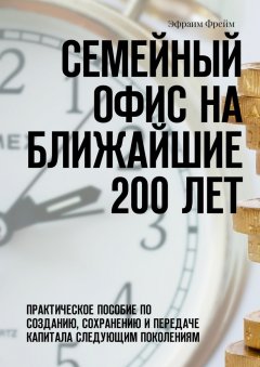 Эфраим Фрейм - Семейный офис на ближайшие 200 лет. Практическое пособие по созданию, сохранению и передаче капитала следующим поколениям