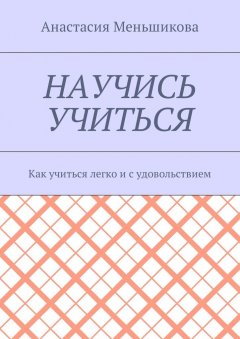 Анастасия Меньшикова - Научись учиться. Как учиться легко и с удовольствием