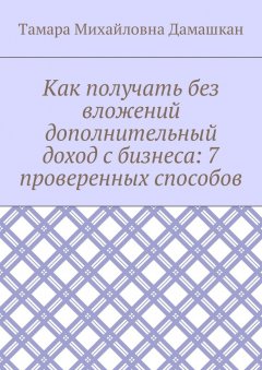 Тамара Дамашкан - Как получать без вложений дополнительный доход с бизнеса: 7 проверенных способов