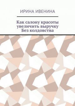 Ирина Ивенина - Как салону красоты увеличить выручку. Без колдовства