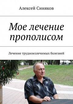 Алексей Синяков - Мое лечение прополисом. Лечение трудноизлечимых болезней