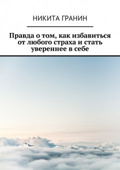 Никита Гранин - Правда о том, как избавиться от любого страха и стать увереннее в себе