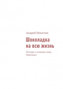 Андрей Никитин - Шоколадка на всю жизнь. Легенды и сказания семьи Никитиных