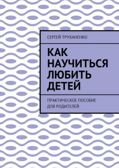 Сергей Труханенко - Как научиться любить детей. Практическое пособие для родителей