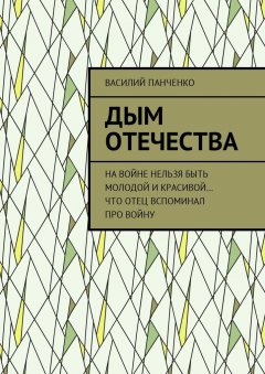 Василий Панченко - Дым Отечества. На войне нельзя быть молодой и красивой… Что отец вспоминал про войну