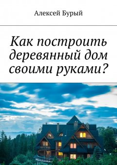 Алексей Бурый - Как построить деревянный дом своими руками?