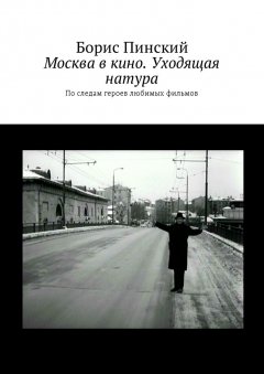 Борис Пинский - Москва в кино. Уходящая натура. По следам героев любимых фильмов