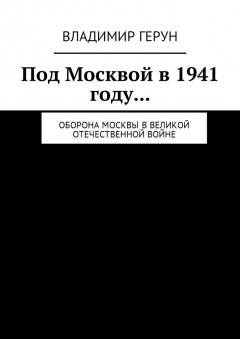 Владимир Герун - Под Москвой в 1941 году… Оборона Москвы в Великой Отечественной войне