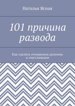 Наталья Ясная - 101 причина развода. Как сделать отношения долгими и счастливыми