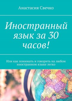 Анастасия Свечко - Иностранный язык за 30 часов! Или как понимать и говорить на любом иностранном языке легко