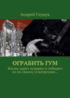 Андрей Глущук - Ограбить ГУМ. Жизнь дарит подарки и отбирает их по своему усмотрению…