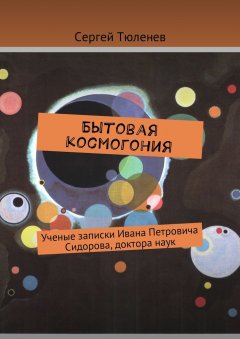 Сергей Тюленев - Бытовая космогония. Ученые записки Ивана Петровича Сидорова, доктора наук