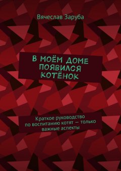 Вячеслав Заруба - В моём доме появился котёнок. Краткое руководство по воспитанию котят – только важные аспекты