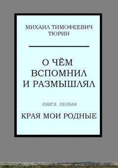 Михаил Тюрин - О чём вспомнил и размышлял. Книга первая. Края мои родные