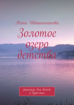 Нина Ивашинникова - Золотое озеро детства. Рассказы для детей и взрослых