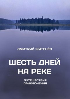 Дмитрий Житенёв - Шесть дней на реке. Путешествия, приключения