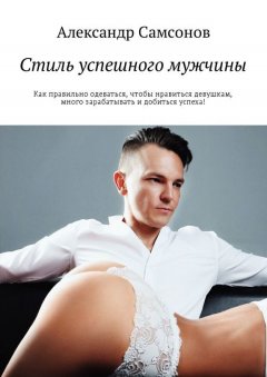 Александр Самсонов - Стиль успешного мужчины. Как правильно одеваться, чтобы нравиться девушкам, много зарабатывать и добиться успеха!