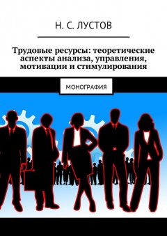 Н. Лустов - Трудовые ресурсы: теоретические аспекты анализа, управления, мотивации и стимулирования. Монография