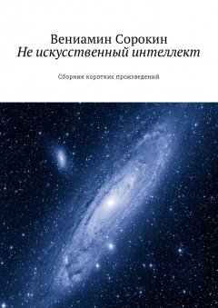 Вениамин Сорокин - Не искусственный интеллект. Сборник коротких произведений