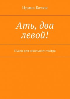 Ирина Батюк - Ать, два левой! Пьесы для школьного театра